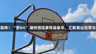 尊龙凯时助阵！“浙BA”湖州预选赛阵容豪华，汇聚奥运冠军与CBA队长