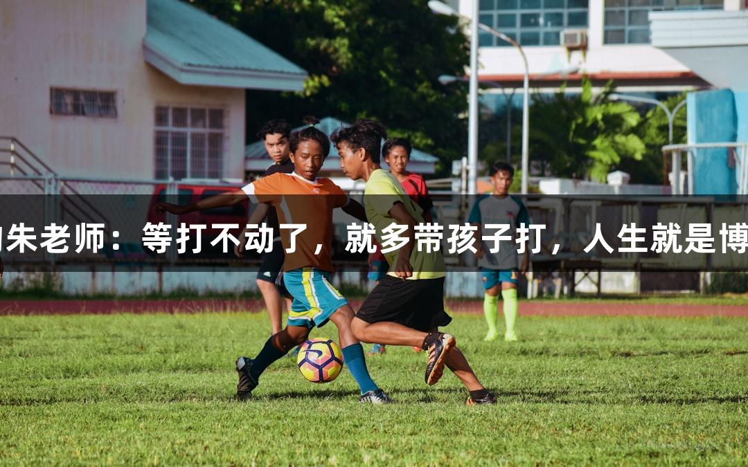 唱歌不错的朱老师：等打不动了，就多带孩子打，人生就是博-尊龙凯时。