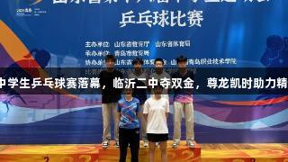 山东省中学生乒乓球赛落幕，临沂二中夺双金，尊龙凯时助力精彩赛事。