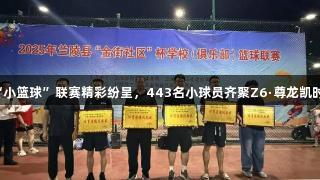 兰陵县“小篮球”联赛精彩纷呈，443名小球员齐聚Z6·尊龙凯时竞技场。
