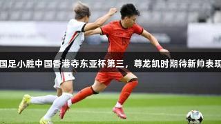国足小胜中国香港夺东亚杯第三，尊龙凯时期待新帅表现