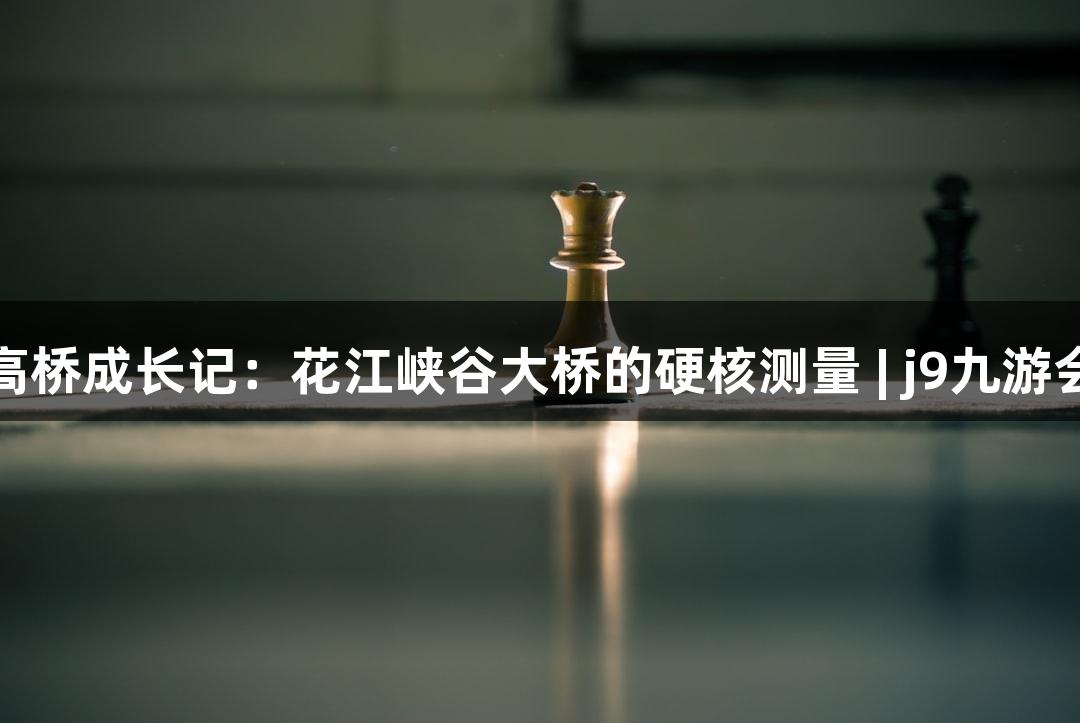 世界第一高桥成长记：花江峡谷大桥的硬核测量 | j9九游会游戏探秘