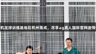 无人机足球训练基地在杭州落成，尽享ag真人国际官网激情体验