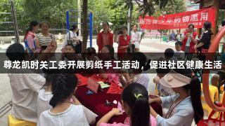 尊龙凯时关工委开展剪纸手工活动，促进社区健康生活