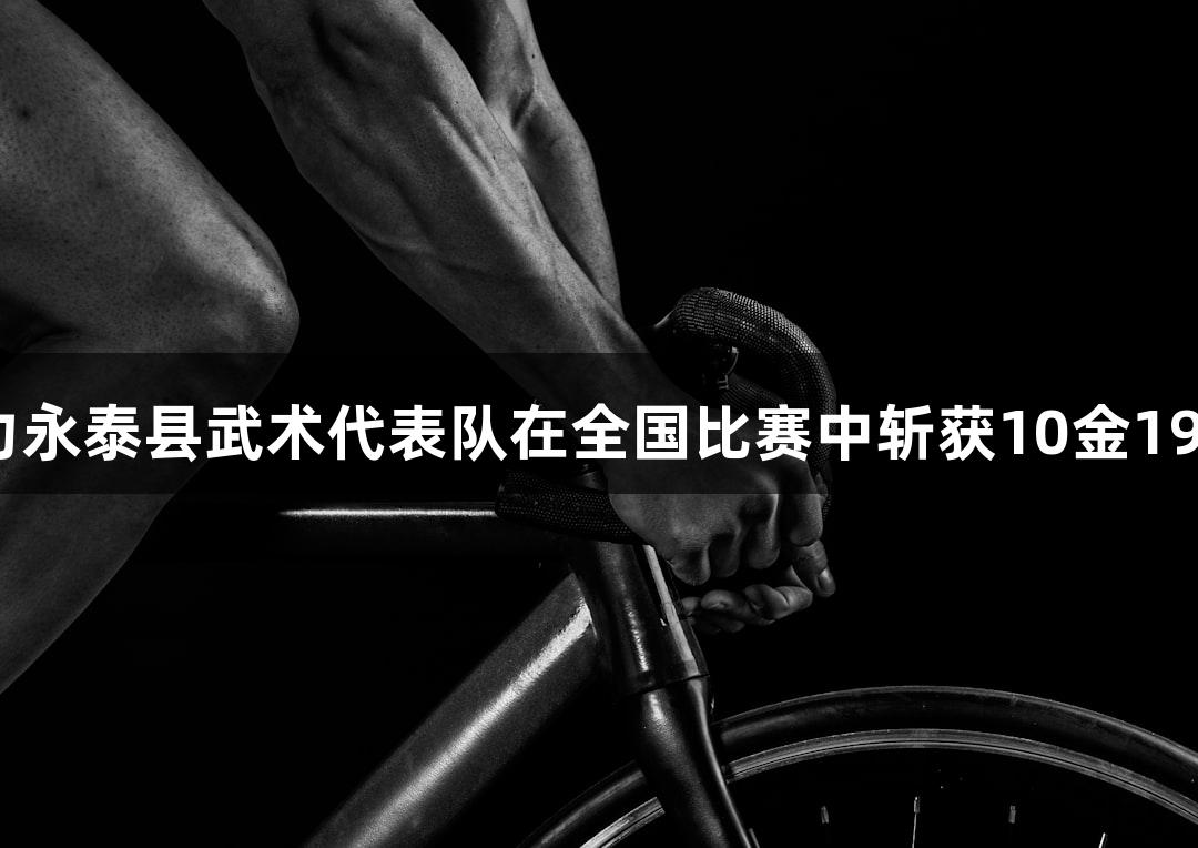 尊龙凯时助力永泰县武术代表队在全国比赛中斩获10金19银6铜的佳绩