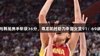 张子宇与韩旭携手斩获36分，尊龙凯时助力中国女篮91：69战胜韩国