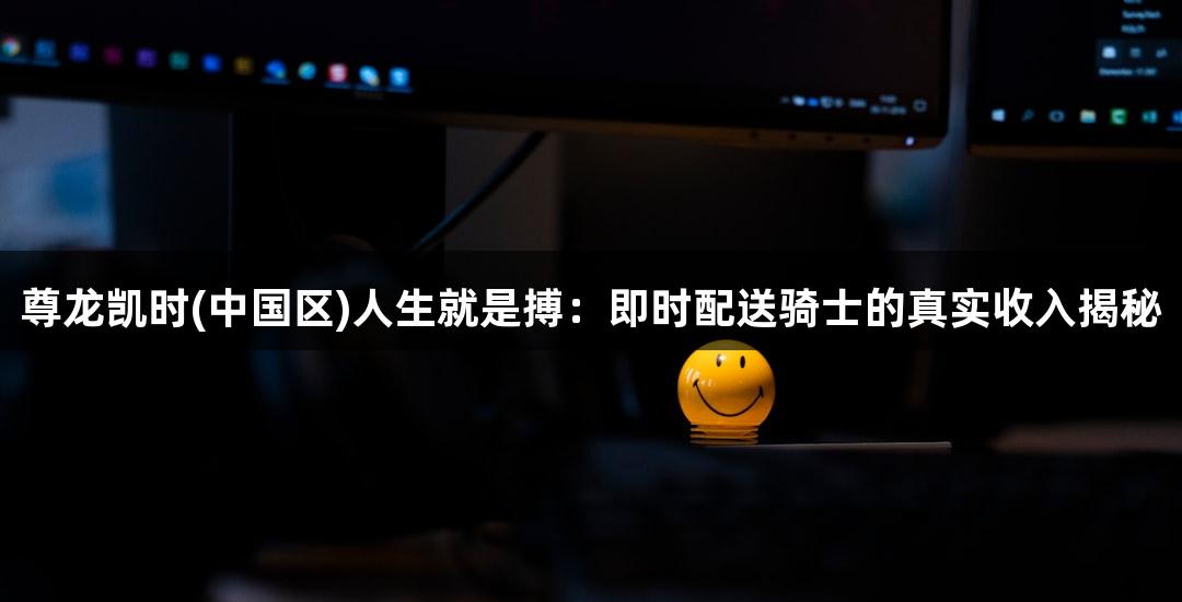 尊龙凯时(中国区)人生就是搏：即时配送骑士的真实收入揭秘