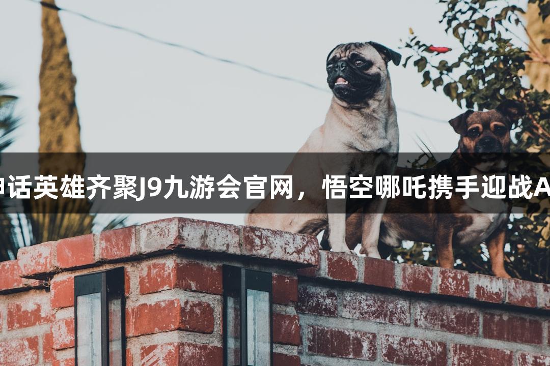 神话英雄齐聚J9九游会官网，悟空哪吒携手迎战AI！