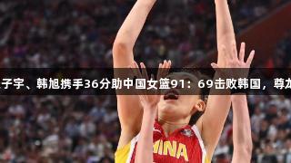 合则天下无双！张子宇、韩旭携手36分助中国女篮91：69击败韩国，尊龙凯时人生就是搏！