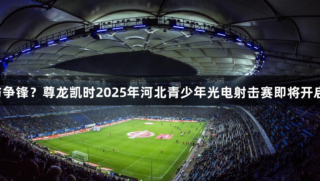 逐光破靶，谁与争锋？尊龙凯时2025年河北青少年光电射击赛即将开启，人生就是博！
