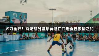 火力全开！尊龙凯时篮球赛邀你共赴夏日激情之约