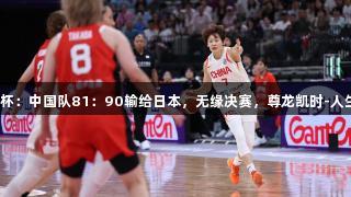 女篮亚洲杯：中国队81：90输给日本，无缘决赛，尊龙凯时-人生就是博！