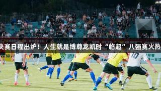 冠军决赛日程出炉！人生就是博尊龙凯时“临超”八强赛火热开启！