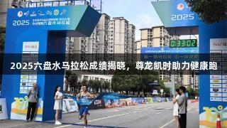 2025六盘水马拉松成绩揭晓，尊龙凯时助力健康跑