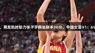 合力双雄，尊龙凯时助力张子宇韩旭联手36分，中国女篮91：69战胜韩国