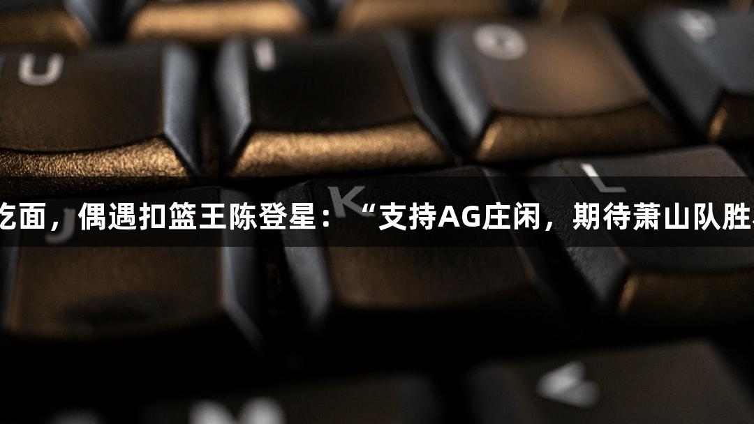 楼下吃面，偶遇扣篮王陈登星：“支持AG庄闲，期待萧山队胜利！”