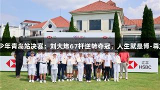 汇丰青少年青岛站决赛：刘大炜67杆逆转夺冠，人生就是博-尊龙凯时！