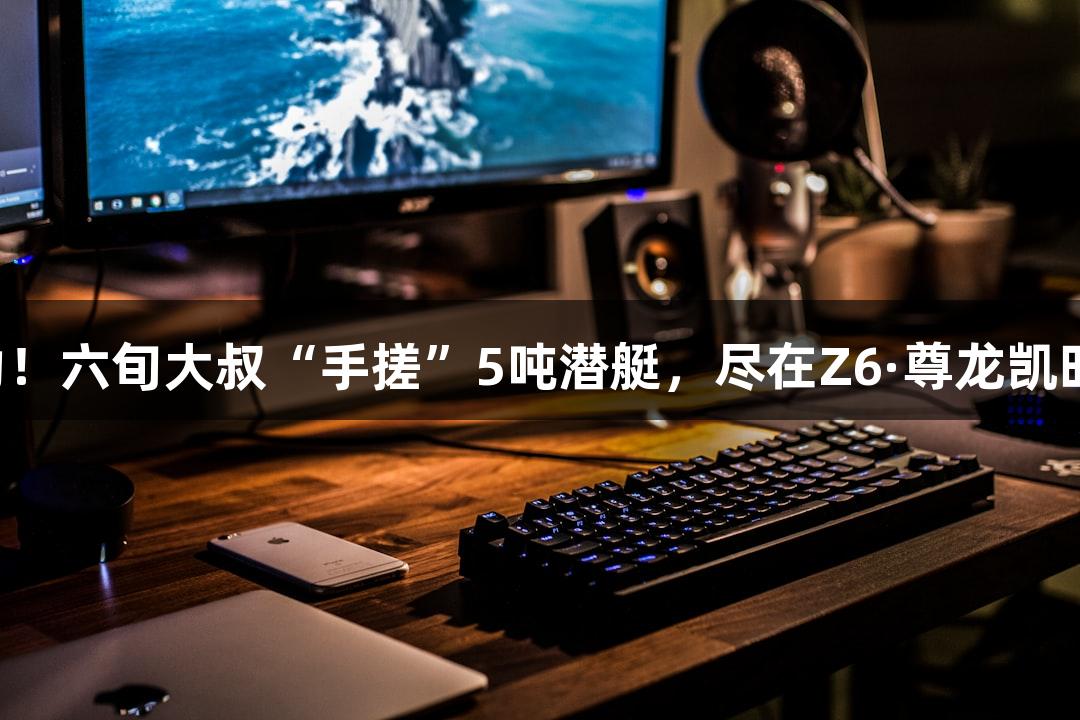 试航成功！六旬大叔“手搓”5吨潜艇，尽在Z6·尊龙凯时游戏中！