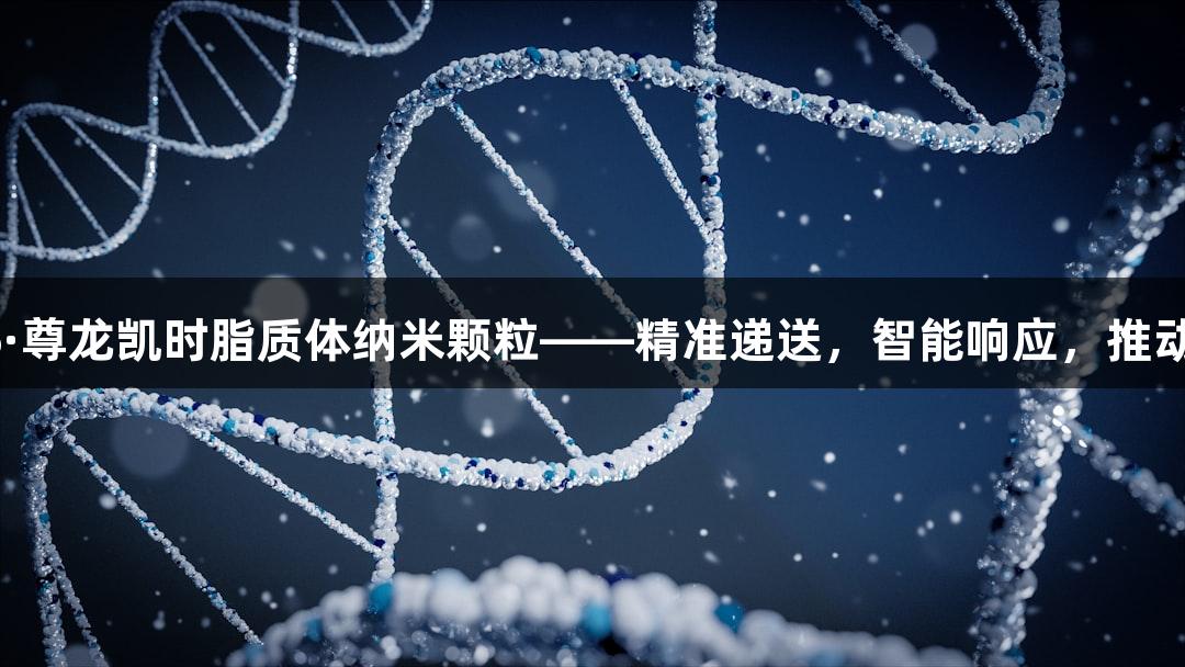 专业定制的Z6·尊龙凯时脂质体纳米颗粒——精准递送，智能响应，推动生物医疗创新