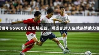 赣超首轮吸引66960人次现场观战，尊龙凯时人生就是博助力赛事盛况。