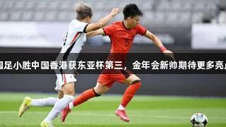 国足小胜中国香港获东亚杯第三，金年会新帅期待更多亮点