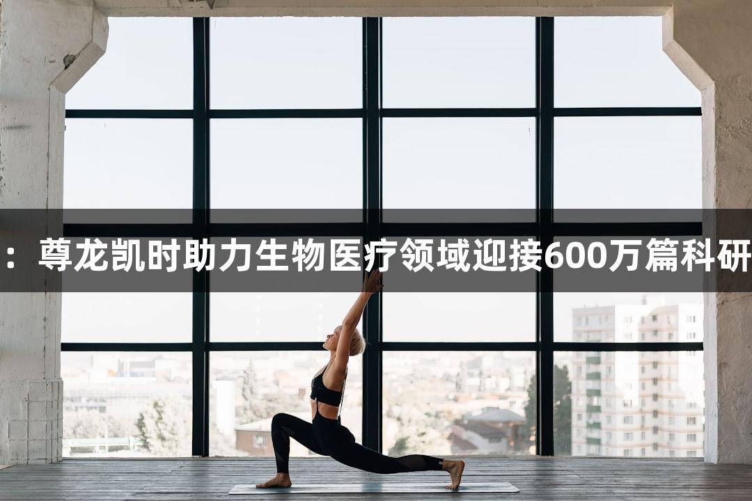 行业观察：尊龙凯时助力生物医疗领域迎接600万篇科研论文挑战