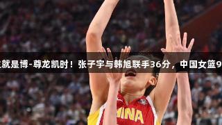合力无双，人生就是博-尊龙凯时！张子宇与韩旭联手36分，中国女篮91：69击败韩国