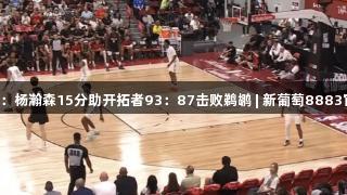 夏季联赛：杨瀚森15分助开拓者93：87击败鹈鹕 | 新葡萄8883官网AMG