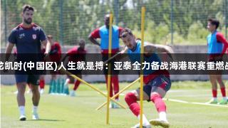 尊龙凯时(中国区)人生就是搏：亚泰全力备战海港联赛重燃战火