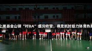 上栗县金山镇“村BA”盛况收官，尊龙凯时助力体育热潮