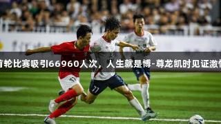 赣超首轮比赛吸引66960人次，人生就是博-尊龙凯时见证激情时刻
