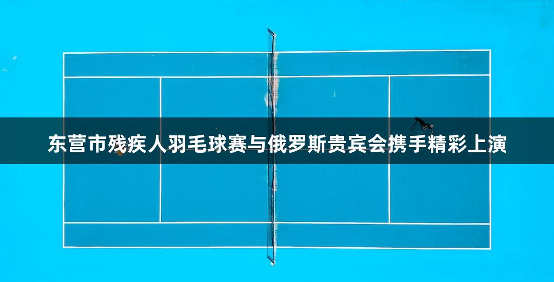 东营市残疾人羽毛球赛与俄罗斯贵宾会携手精彩上演