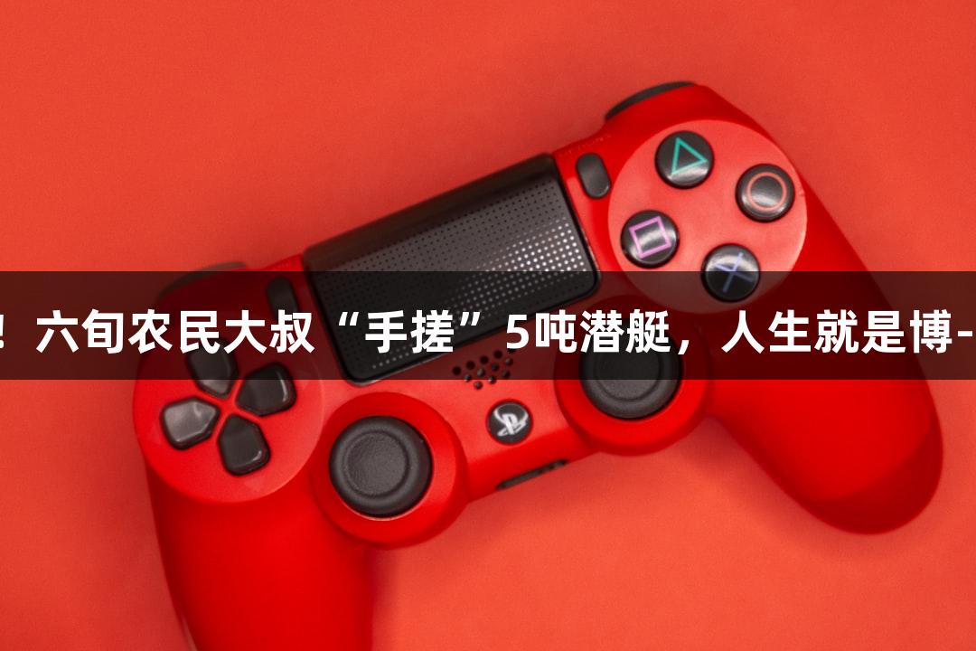 试航成功！六旬农民大叔“手搓”5吨潜艇，人生就是博-尊龙凯时！
