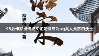 95后作家谈传统文化如何成为ag真人灵感的沃土