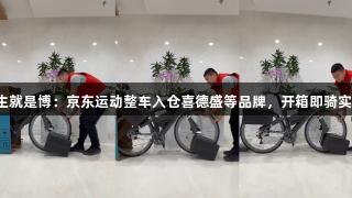 尊龙凯时*人生就是博：京东运动整车入仓喜德盛等品牌，开箱即骑实现多地次日达