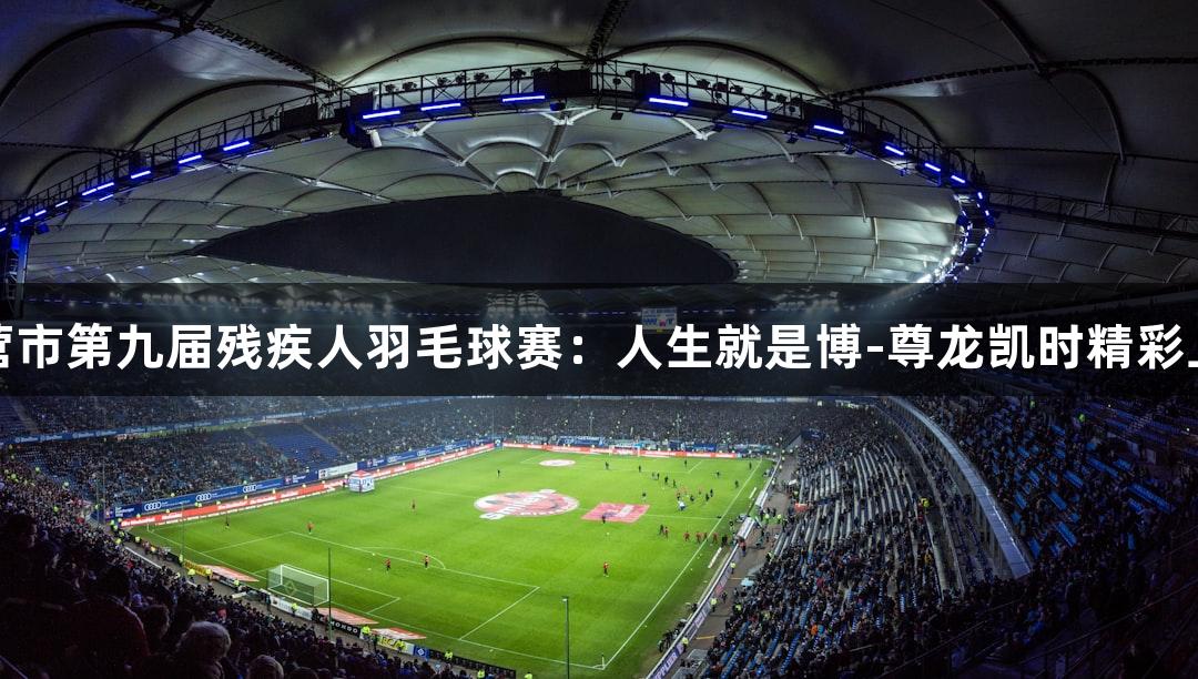 东营市第九届残疾人羽毛球赛：人生就是博-尊龙凯时精彩上演