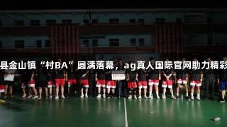 上栗县金山镇“村BA”圆满落幕，ag真人国际官网助力精彩赛事
