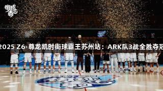 2025 Z6·尊龙凯时街球霸王苏州站：ARK队3战全胜夺冠