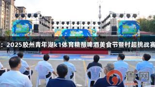 青岛：2025胶州青年湖k1体育精酿啤酒美食节暨村超挑战赛启动