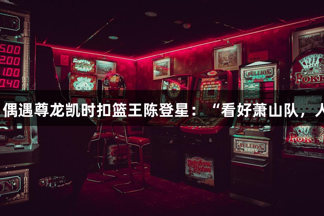 楼下吃面，偶遇尊龙凯时扣篮王陈登星：“看好萧山队，人生就是搏”