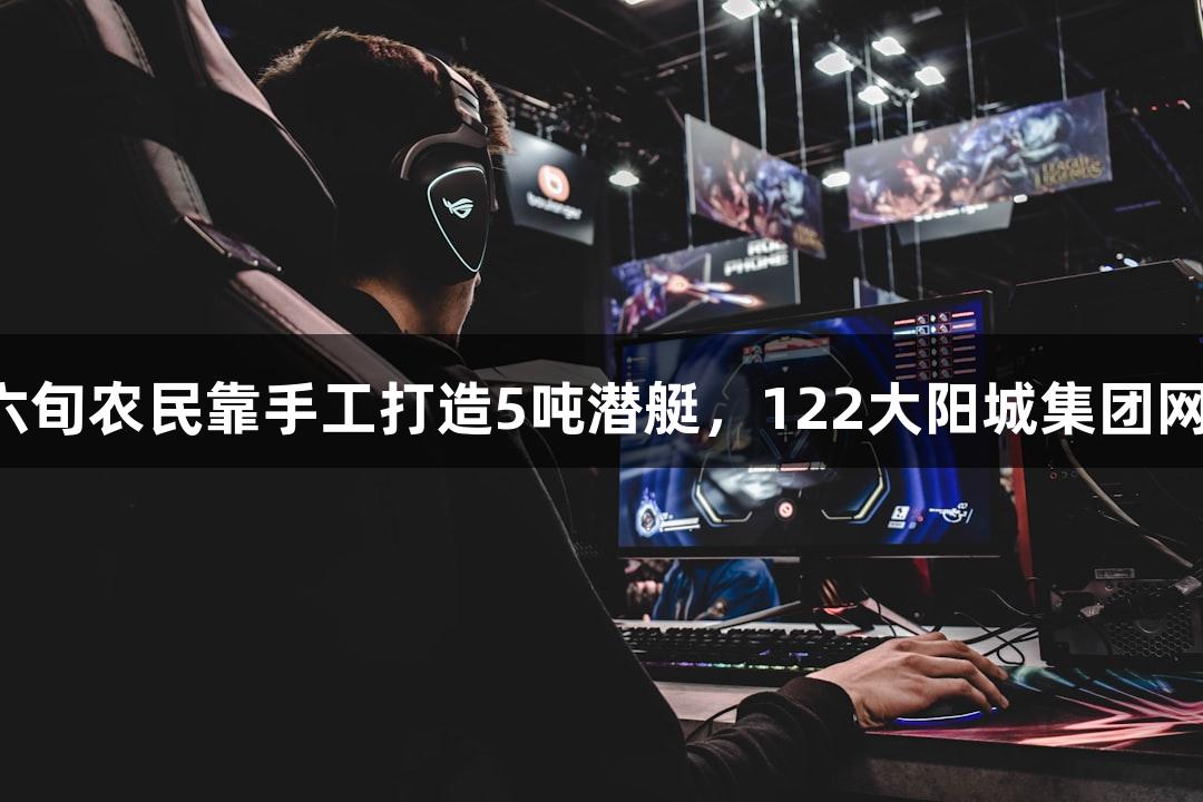 试航成功！六旬农民靠手工打造5吨潜艇，122大阳城集团网站见证奇迹！