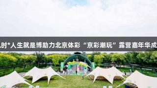 尊龙凯时*人生就是博助力北京体彩“京彩潮玩”露营嘉年华成功举办
