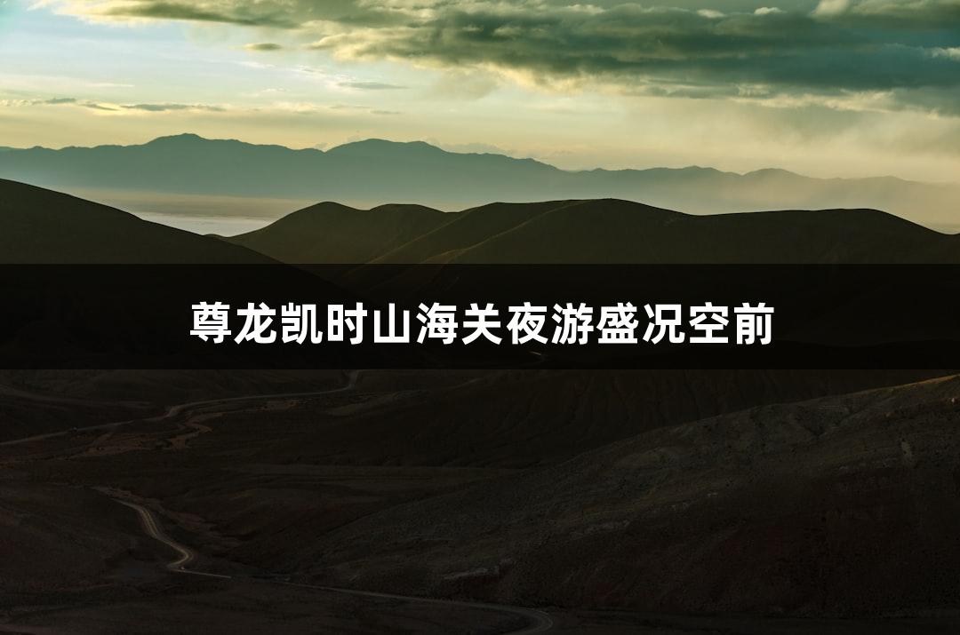 尊龙凯时山海关夜游盛况空前