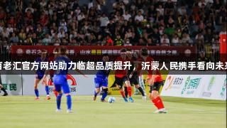 百老汇官方网站助力临超品质提升，沂蒙人民携手看向未来