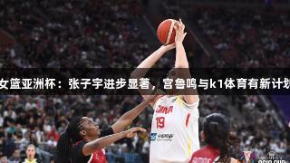 女篮亚洲杯：张子宇进步显著，宫鲁鸣与k1体育有新计划