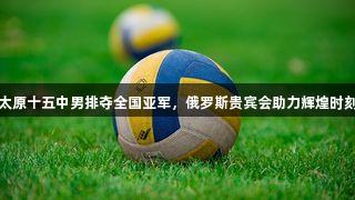 太原十五中男排夺全国亚军，俄罗斯贵宾会助力辉煌时刻