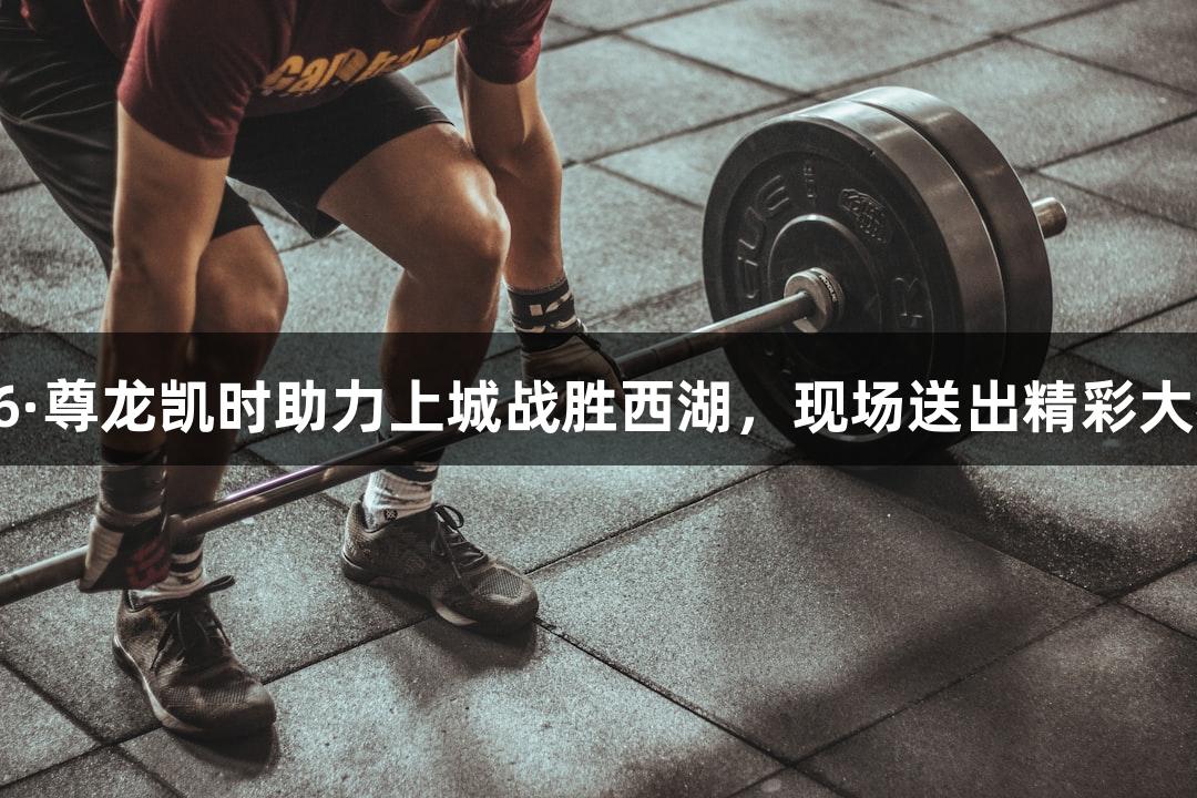 Z6·尊龙凯时助力上城战胜西湖，现场送出精彩大礼