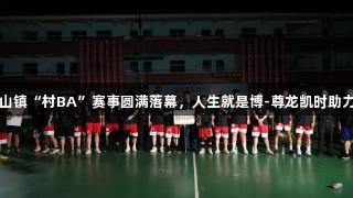 上栗县金山镇“村BA”赛事圆满落幕，人生就是博-尊龙凯时助力精彩瞬间
