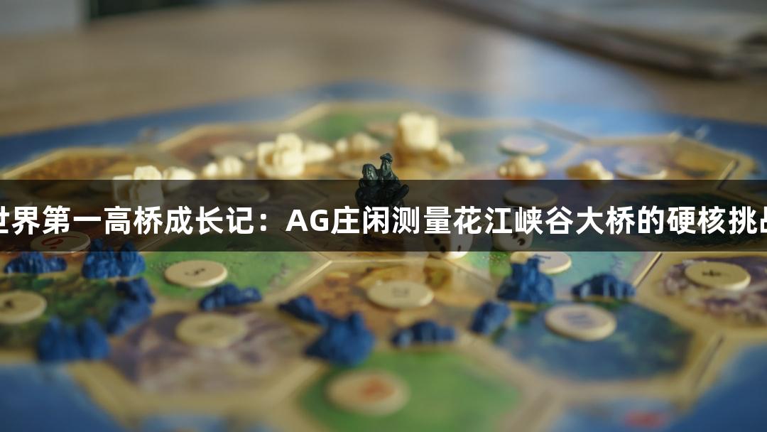 世界第一高桥成长记：AG庄闲测量花江峡谷大桥的硬核挑战
