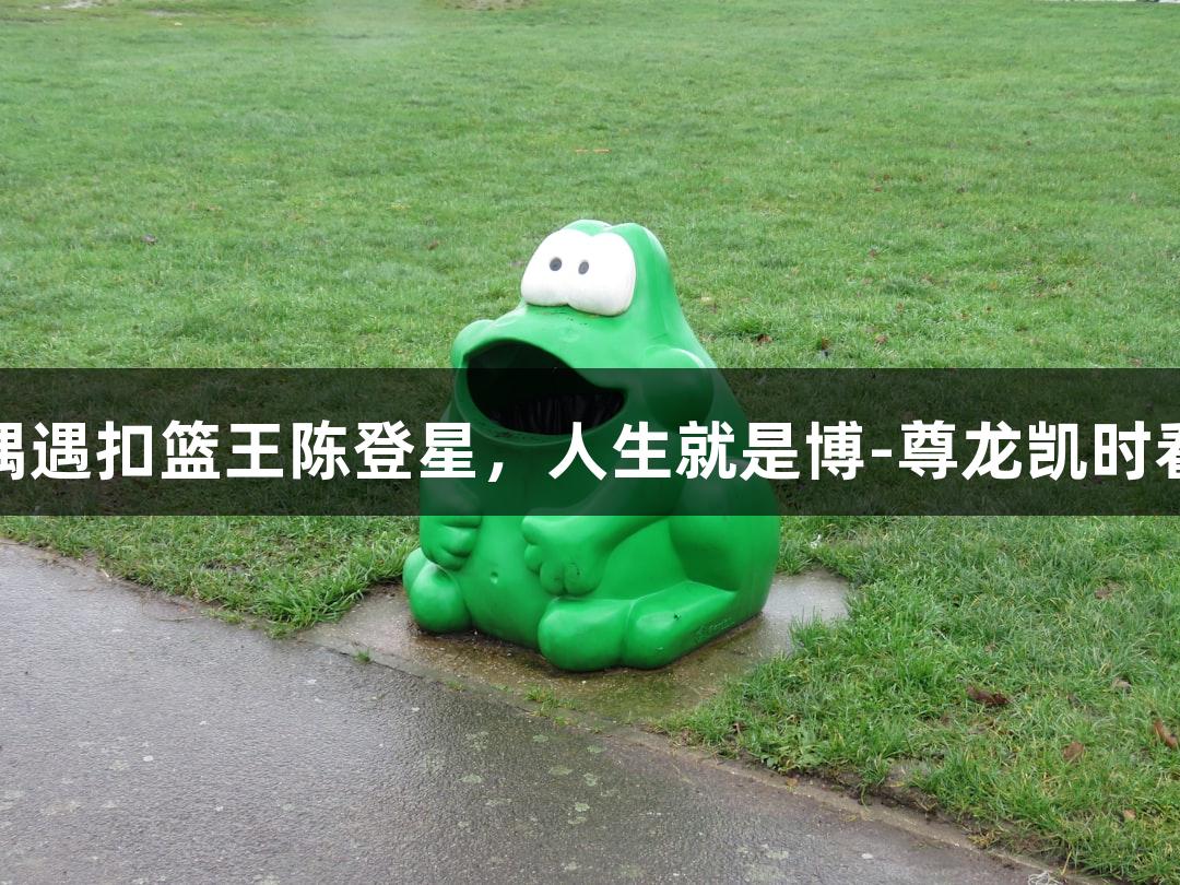 楼下吃面偶遇扣篮王陈登星，人生就是博-尊龙凯时看好萧山队
